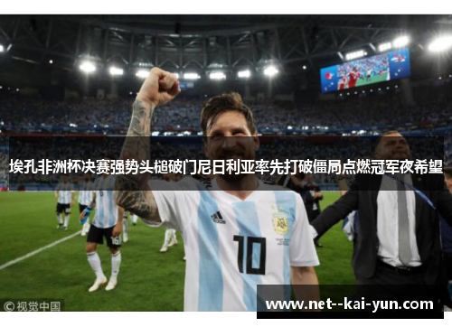 埃孔非洲杯决赛强势头槌破门尼日利亚率先打破僵局点燃冠军夜希望 埃孔非洲杯决赛强势头槌破门尼日利亚率先打破僵局点燃冠军夜希望