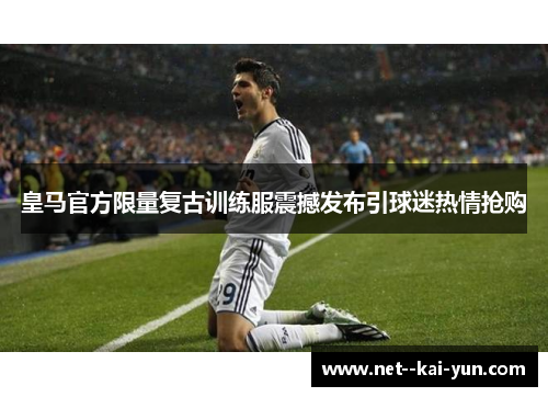 皇马官方限量复古训练服震撼发布引球迷热情抢购